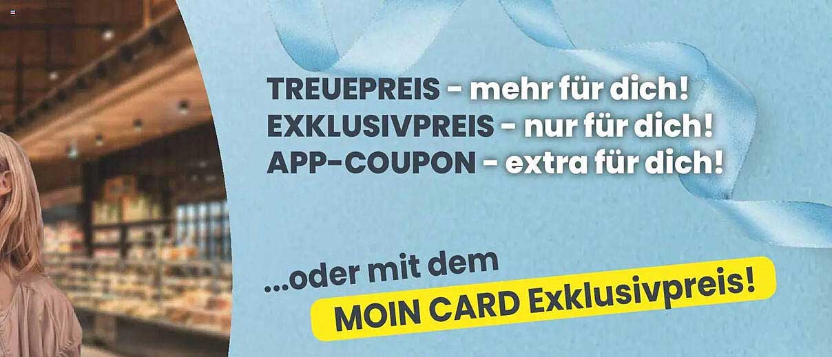 TREUEPREIS – mehr für dich! EXKLUSIVPREIS – nur für dich! APP-COUPON – extra für dich! …oder mit dem MOIN CARD Exklusivpreis!
